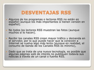 DESVENTAJAS RSS
 Algunos de los programas o lectores RSS no están en
español (aunque los más importantes sí tienen versión en
español).
 No todos los lectores RSS muestran las fotos (aunque
muchos sí lo hacen).
 Recibir los canales RSS crean mayor tráfico y demanda en
el servidor, por lo que puede hacer que la conexión a
Internet se vuelva algo más lenta (aunque en realidad, el
consumo de banda de los Canales RSS es mínimo),
 Dado que se trata de una nueva tecnología, es posible que
algunas páginas web de interés no publiquen todavía sus
noticias a través de un canal o fuente RSS.
 