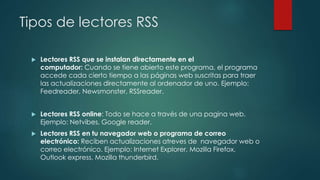 Tipos de lectores RSS
 Lectores RSS que se instalan directamente en el
computador: Cuando se tiene abierto este programa, el programa
accede cada cierto tiempo a las páginas web suscritas para traer
las actualizaciones directamente al ordenador de uno. Ejemplo:
Feedreader, Newsmonster, RSSreader.
 Lectores RSS online: Todo se hace a través de una pagina web.
Ejemplo: Netvibes, Google reader.
 Lectores RSS en tu navegador web o programa de correo
electrónico: Reciben actualizaciones atreves de navegador web o
correo electrónico. Ejemplo: Internet Explorer, Mozilla Firefox,
Outlook express, Mozilla thunderbird.
 