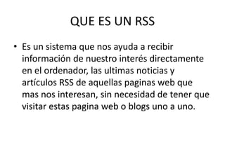 QUE ES UN RSS
• Es un sistema que nos ayuda a recibir
información de nuestro interés directamente
en el ordenador, las ultimas noticias y
artículos RSS de aquellas paginas web que
mas nos interesan, sin necesidad de tener que
visitar estas pagina web o blogs uno a uno.
 