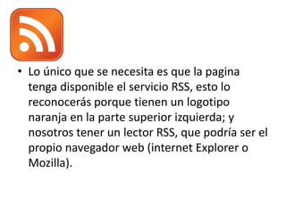 • Lo único que se necesita es que la pagina
tenga disponible el servicio RSS, esto lo
reconocerás porque tienen un logotipo
naranja en la parte superior izquierda; y
nosotros tener un lector RSS, que podría ser el
propio navegador web (internet Explorer o
Mozilla).
 