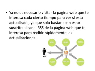 • Ya no es necesario visitar la pagina web que te
interesa cada cierto tiempo para ver si esta
actualizada, ya que solo bastara con estar
suscrito al canal RSS de la pagina web que te
interesa para recibir rápidamente las
actualizaciones.
 