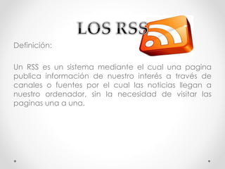 Definición:
Un RSS es un sistema mediante el cual una pagina
publica información de nuestro interés a través de
canales o fuentes por el cual las noticias llegan a
nuestro ordenador, sin la necesidad de visitar las
paginas una a una.
 