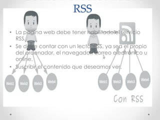 RSS
• La pagina web debe tener habilitado el servicio
RSS.
• Se debe contar con un lector RSS, ya sea el propio
del ordenador, el navegador, correo electrónico u
online.
• Suscribir el contenido que deseamos ver.
 
