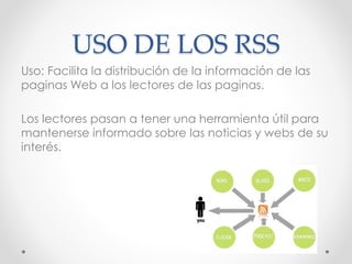 USO DE LOS RSS
Uso: Facilita la distribución de la información de las
paginas Web a los lectores de las paginas.
Los lectores pasan a tener una herramienta útil para
mantenerse informado sobre las noticias y webs de su
interés.
 