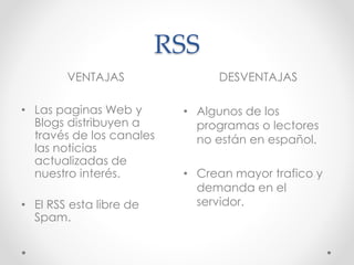 RSS
VENTAJAS DESVENTAJAS
• Las paginas Web y
Blogs distribuyen a
través de los canales
las noticias
actualizadas de
nuestro interés.
• El RSS esta libre de
Spam.
• Algunos de los
programas o lectores
no están en español.
• Crean mayor trafico y
demanda en el
servidor.
 