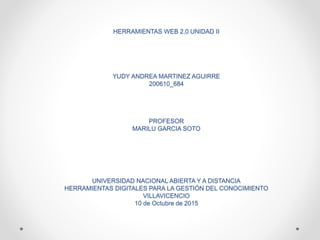 HERRAMIENTAS WEB 2,0 UNIDAD II
YUDY ANDREA MARTINEZ AGUIRRE
200610_684
PROFESOR
MARILU GARCIA SOTO
UNIVERSIDAD NACIONAL ABIERTA Y A DISTANCIA
HERRAMIENTAS DIGITALES PARA LA GESTIÓN DEL CONOCIMIENTO
VILLAVICENCIO
10 de Octubre de 2015
 
