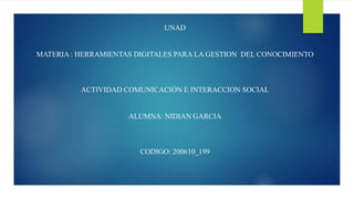 UNAD
MATERIA : HERRAMIENTAS DIGITALES PARA LA GESTION DEL CONOCIMIENTO
ACTIVIDAD COMUNICACIÓN E INTERACCION SOCIAL
ALUMNA: NIDIAN GARCIA
CODIGO: 200610_199
 