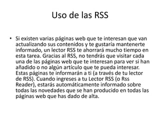 Uso de las RSS
• Si existen varias páginas web que te interesan que van
actualizando sus contenidos y te gustaría mantenerte
informado, un lector RSS te ahorrará mucho tiempo en
esta tarea. Gracias al RSS, no tendrás que visitar cada
una de las páginas web que te interesan para ver si han
añadido o no algún artículo que te pueda interesar.
Estas páginas te informarán a ti (a través de tu lector
de RSS). Cuando ingreses a tu Lector RSS (o Rss
Reader), estarás automáticamente informado sobre
todas las novedades que se han producido en todas las
páginas web que has dado de alta.
 
