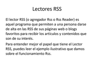 Lectores RSS
El lector RSS (o agregador Rss o Rss Reader) es
aquel programa que permiten a una persona darse
de alta en las RSS de sus páginas web o blogs
favoritos para recibir los artículos y contenidos que
son de su interés.
Para entender mejor el papel que tiene el Lector
RSS, puedes leer el ejemplo ilustrativo que damos
sobre el funcionamiento Rss.
 