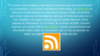 • Si existen varias páginas web que te interesan que van actualizando
sus contenidos y te gustaría mantenerte informado, un lector RSS te
ahorrará mucho tiempo en esta tarea. Gracias al RSS, no tendrás
que visitar cada una de las páginas web que te interesan para ver si
han añadido o no algún artículo que te pueda interesar. Estas
páginas te informarán a ti (a través de tu lector de RSS). Cuando
ingreses a tu Lector RSS (o Rss Reader), estarás automáticamente
informado sobre todas las novedades que se han producido en
todas las páginas web que has dado de alta.
 