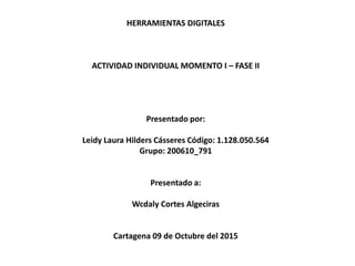 HERRAMIENTAS DIGITALES
ACTIVIDAD INDIVIDUAL MOMENTO I – FASE II
Presentado por:
Leidy Laura Hilders Cásseres Código: 1.128.050.564
Grupo: 200610_791
Presentado a:
Wcdaly Cortes Algeciras
Cartagena 09 de Octubre del 2015
 