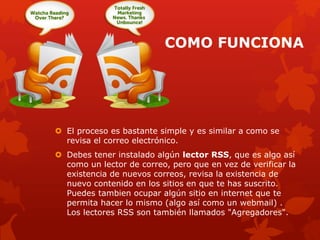 COMO FUNCIONA
 El proceso es bastante simple y es similar a como se
revisa el correo electrónico.
 Debes tener instalado algún lector RSS, que es algo así
como un lector de correo, pero que en vez de verificar la
existencia de nuevos correos, revisa la existencia de
nuevo contenido en los sitios en que te has suscrito.
Puedes tambien ocupar algún sitio en internet que te
permita hacer lo mismo (algo así como un webmail) .
Los lectores RSS son también llamados "Agregadores".
 