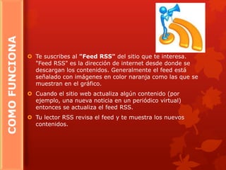 COMOFUNCIONA
 Te suscribes al "Feed RSS" del sitio que te interesa.
"Feed RSS" es la dirección de internet desde donde se
descargan los contenidos. Generalmente el feed está
señalado con imágenes en color naranja como las que se
muestran en el gráfico.
 Cuando el sitio web actualiza algún contenido (por
ejemplo, una nueva noticia en un periódico virtual)
entonces se actualiza el feed RSS.
 Tu lector RSS revisa el feed y te muestra los nuevos
contenidos.
 
