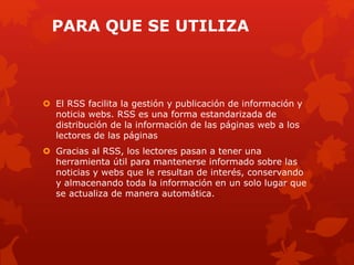 PARA QUE SE UTILIZA
 El RSS facilita la gestión y publicación de información y
noticia webs. RSS es una forma estandarizada de
distribución de la información de las páginas web a los
lectores de las páginas
 Gracias al RSS, los lectores pasan a tener una
herramienta útil para mantenerse informado sobre las
noticias y webs que le resultan de interés, conservando
y almacenando toda la información en un solo lugar que
se actualiza de manera automática.
 