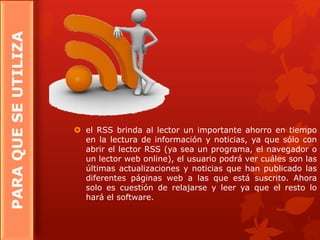 PARAQUESEUTILIZA
 el RSS brinda al lector un importante ahorro en tiempo
en la lectura de información y noticias, ya que sólo con
abrir el lector RSS (ya sea un programa, el navegador o
un lector web online), el usuario podrá ver cuáles son las
últimas actualizaciones y noticias que han publicado las
diferentes páginas web a las que está suscrito. Ahora
solo es cuestión de relajarse y leer ya que el resto lo
hará el software.
 