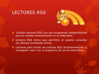 LECTORES RSS
 Existen lectores RSS que son programas independientes
que se instalan directamente en el ordenador.
 lectores RSS online que permiten al usuario consultar
las últimas novedades online.
 Lectores para recibir las noticias RSS directamente en tu
navegador web o en tu programa de correo electrónico.
 