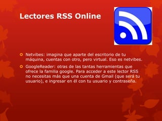 Lectores RSS Online
 Netvibes: imagina que aparte del escritorio de tu
máquina, cuentas con otro, pero virtual. Eso es netvibes.
 GoogleReader: otras de las tantas herramientas que
ofrece la familia google. Para acceder a este lector RSS
no necesitas más que una cuenta de Gmail (que será tu
usuario), e ingresar en él con tu usuario y contraseña.
 