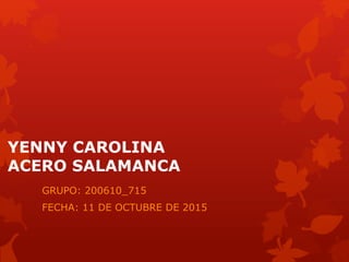 YENNY CAROLINA
ACERO SALAMANCA
GRUPO: 200610_715
FECHA: 11 DE OCTUBRE DE 2015
 