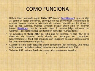 COMO FUNCIONA
• Debes tener instalado algún lector RSS (como FeedDemon), que es algo
así como un lector de correo, pero que en vez de verificar la existencia de
nuevos correos, revisa la existencia de nuevo contenido en los sitios en
que te has suscrito. Puedes tambien ocupar algún sitio en internet
(como BlogLines) que te permita hacer lo mismo (algo así como un
webmail) . Los lectores RSS son también llamados "Agregadores".
• Te suscribes al "Feed RSS" del sitio que te interesa. "Feed RSS" es la
dirección de internet desde donde se descargan los contenidos.
Generalmente el feed está señalado con imágenes en color naranja como
las que se muestran en el gráfico.
• Cuando el sitio web actualiza algún contenido (por ejemplo, una nueva
noticia en un periódico virtual) entonces se actualiza el feed RSS.
• Tu lector RSS revisa el feed y te muestra los nuevos contenidos.
•
 