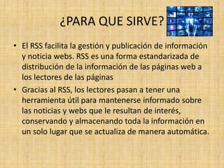 ¿PARA QUE SIRVE?
• El RSS facilita la gestión y publicación de información
y noticia webs. RSS es una forma estandarizada de
distribución de la información de las páginas web a
los lectores de las páginas
• Gracias al RSS, los lectores pasan a tener una
herramienta útil para mantenerse informado sobre
las noticias y webs que le resultan de interés,
conservando y almacenando toda la información en
un solo lugar que se actualiza de manera automática.
 
