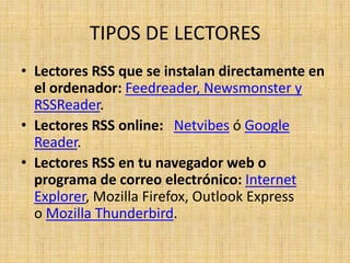 TIPOS DE LECTORES
• Lectores RSS que se instalan directamente en
el ordenador: Feedreader, Newsmonster y
RSSReader.
• Lectores RSS online: Netvibes ó Google
Reader.
• Lectores RSS en tu navegador web o
programa de correo electrónico: Internet
Explorer, Mozilla Firefox, Outlook Express
o Mozilla Thunderbird.
 