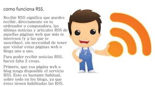 como funciona RSS.
Recibir RSS significa que puedes
recibir, directamente en tu
ordenador o computadora, las
últimas noticias y artículos RSS de
aquellas páginas web que más te
interesen (y a las que te
suscribas), sin necesidad de tener
que visitar estas páginas web o
blogs uno a uno.
Para poder recibir noticias RSS,
hacen falta 2 cosas.
Primero, que esa página web o
blog tenga disponible el servicio
RSS. Esto es bastante habitual,
sobre todo en los blogs, ya que
éstos tienen habilitadas las RSS.
 