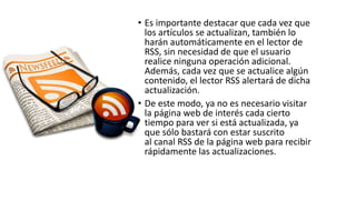 • Es importante destacar que cada vez que
los artículos se actualizan, también lo
harán automáticamente en el lector de
RSS, sin necesidad de que el usuario
realice ninguna operación adicional.
Además, cada vez que se actualice algún
contenido, el lector RSS alertará de dicha
actualización.
• De este modo, ya no es necesario visitar
la página web de interés cada cierto
tiempo para ver si está actualizada, ya
que sólo bastará con estar suscrito
al canal RSS de la página web para recibir
rápidamente las actualizaciones.
 