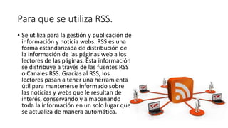 Para que se utiliza RSS.
• Se utiliza para la gestión y publicación de
información y noticia webs. RSS es una
forma estandarizada de distribución de
la información de las páginas web a los
lectores de las páginas. Esta información
se distribuye a través de las fuentes RSS
o Canales RSS. Gracias al RSS, los
lectores pasan a tener una herramienta
útil para mantenerse informado sobre
las noticias y webs que le resultan de
interés, conservando y almacenando
toda la información en un solo lugar que
se actualiza de manera automática.
 