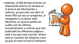 •Además, el RSS brinda al lector un
importante ahorro en tiempo en
la lectura de información y
noticias, ya que sólo con abrir el
lector RSS (ya sea un programa, el
navegador o un lector web
Monline), el usuario podrá ver
cuáles son las últimas
actualizaciones y noticias que han
publicado las diferentes páginas
web a las que está suscrito. Ahora
solo es cuestión de relajarse y leer
ya que el resto lo hará el software.
 