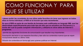 COMO FUNCIONA Y PARA
QUE SE UTILIZA?
i desea recibir las novedades de sus sitios webs favoritos sin tener que ingresar en todos
ellos en forma individual, el RSS es la función que esta necesitando.
Es que el RRS es parte de una familia de formatos web codificados en lenguaje XML que fue
desarrollado específicamente para todo tipo de sitio que se actualice con frecuencia y a
través del cual se pueda compartir información y utilizarla en otros sitios de Internet o
programas.
permite las siguientes funciones de comunicación que resultan muy importantes:
Suscripción del lector a sus espacios favoritos y leer sólo los contenidos nuevos que se vayan
incorporando desde su última visita.
Difusión de contenidos en forma ágil para quienes publican en Internet
 