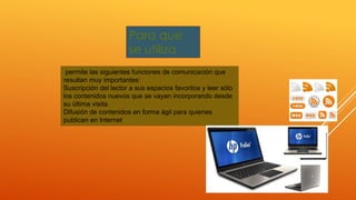 Para que
se utiliza
permite las siguientes funciones de comunicación que
resultan muy importantes:
Suscripción del lector a sus espacios favoritos y leer sólo
los contenidos nuevos que se vayan incorporando desde
su última visita.
Difusión de contenidos en forma ágil para quienes
publican en Internet
 
