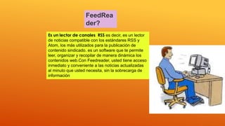 FeedRea
der?
.
Es un lector de canales RSS es decir, es un lector
de noticias compatible con los estándares RSS y
Atom, los más utilizados para la publicación de
contenido sindicado. es un software que te permite
leer, organizar y recopilar de manera dinámica los
contenidos web.Con Feedreader, usted tiene acceso
inmediato y conveniente a las noticias actualizadas
al minuto que usted necesita, sin la sobrecarga de
información
 