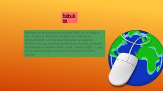 Netvib
es
Netvibes no es solamente un lector RSS, es un todo en
uno. Funciona mediante widgets y es totalmente
personalizable. Una de las principales ventajas de
Netvibes es que podemos tenerlo todo a mano mediante
los diferentes canales (clima, notas, prensa, RSS…), pero
no es recomendable si estamos suscritos a muchas
fuentes
 