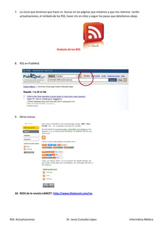 7. Lo único que tenemos que hacer es buscar en las páginas que vistamos y que nos interese recibir
      actualizaciones, el símbolo de los RSS, hacer clic en ellos y seguir los pasos que detallamos abajo.




                                     Símbolo de los RSS



   8. RSS en PubMed:




   9. Otros íconos




   10. RSSS de la revista LANCET: http://www.thelancet.com/rss




RSS: Actualizaciones                         Dr. Jesús Custodio López                            Informática Médica
 
