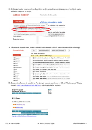 13. En Google Reader hacemos clic en Suscribir y se abre un cajón en donde pegamos el feed de la página
       anterior. Luego clic en añadir.




   14. Después de añadir el feed , sale la confirmación que te has suscrito al RSS de The Clinical Neurology




   15. Existen otras formas de suscribirse. Por ejemplo cuando accedemos a l RSS de l The Annals od Thiracic
       Surgery (http://ats.ctsnetjournals.org/rss/), encontramos esta ventana:




RSS: Actualizaciones                         Dr. Jesús Custodio López                             Informática Médica
 