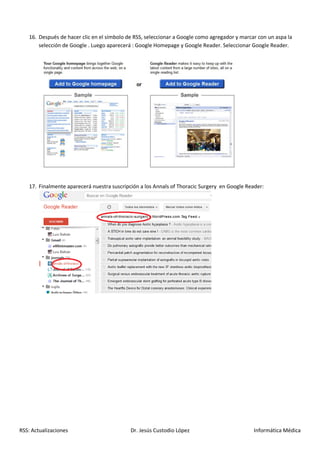 16. Después de hacer clic en el símbolo de RSS, seleccionar a Google como agregador y marcar con un aspa la
       selección de Google . Luego aparecerá : Google Homepage y Google Reader. Seleccionar Google Reader.




   17. Finalmente aparecerá nuestra suscripción a los Annals of Thoracic Surgery en Google Reader:




RSS: Actualizaciones                        Dr. Jesús Custodio López                          Informática Médica
 