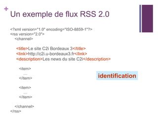 +

Un exemple de flux RSS 2.0
<?xml version="1.0" encoding="ISO-8859-1"?>
<rss version="2.0">
<channel>

<title>Le site C2i Bordeaux 3</title>
<link>http://c2i.u-bordeaux3.fr</link>
<description>Les news du site C2i</description>
<item>
…
</item>
<item>
…
</item>
</channel>
</rss>

identification

 