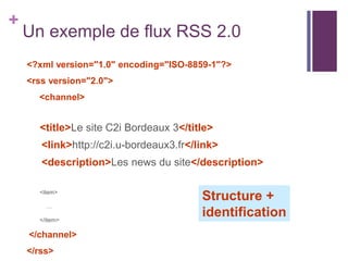 +

Un exemple de flux RSS 2.0
<?xml version="1.0" encoding="ISO-8859-1"?>
<rss version="2.0">
<channel>

<title>Le site C2i Bordeaux 3</title>
<link>http://c2i.u-bordeaux3.fr</link>
<description>Les news du site</description>
<item>
…
</item>

</channel>
</rss>

Structure +
identification

 