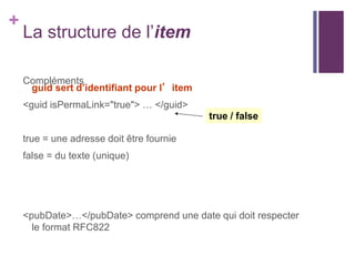 +

La structure de l’item
Compléments
guid sert d’identifiant pour l’item
<guid isPermaLink="true"> … </guid>
true / false
true = une adresse doit être fournie
false = du texte (unique)

<pubDate>…</pubDate> comprend une date qui doit respecter
le format RFC822

 