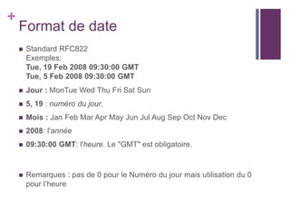 +

Format de date


Standard RFC822
Exemples:
Tue, 19 Feb 2008 09:30:00 GMT
Tue, 5 Feb 2008 09:30:00 GMT



Jour : MonTue Wed Thu Fri Sat Sun



5, 19 : numéro du jour.



Mois : Jan Feb Mar Apr May Jun Jul Aug Sep Oct Nov Dec



2008: l'année



09:30:00 GMT: l'heure. Le "GMT" est obligatoire.



Remarques : pas de 0 pour le Numéro du jour mais utilisation du 0
pour l’heure

 