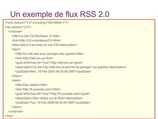 Un exemple de flux RSS 2.0
<?xml version="1.0" encoding="ISO-8859-1"?>
<rss version="2.0">
<channel>
<title>Le site C2i Bordeaux 3</title>
<link>http://c2i.u-bordeaux3.fr</link>
<description>Les news du site C2i</description>
<item>
<title>Un site web pour partager ses signets</title>
<link>http://del.icio.us</link>
<guid isPermaLink="true">http://del.icio.us</guid>
<description>Le site http://del.icio.us permet de partager vos signets</description>
<pubDate>Mon, 18 Feb 2005 08:30:00 GMT</pubDate>
</item>
<item>
<title>Des vidéos</title>
<link>http://fr.youtube.com/</link>
<guid isPermaLink="true">http://fr.youtube.com/</guid>
<description>Des vidéos sur le Web</description>
<pubDate>Tue, 19 Feb 2008 06:30:00 GMT</pubDate>
</item>
</channel>
</rss>

 