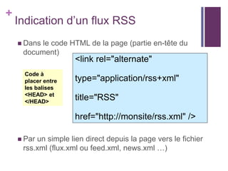 +

Indication d’un flux RSS
 Dans

le code HTML de la page (partie en-tête du
document)

<link rel="alternate"

Code à
placer entre
les balises
<HEAD> et
</HEAD>

type="application/rss+xml"
title="RSS"
href="http://monsite/rss.xml" />

 Par

un simple lien direct depuis la page vers le fichier
rss.xml (flux.xml ou feed.xml, news.xml …)

 