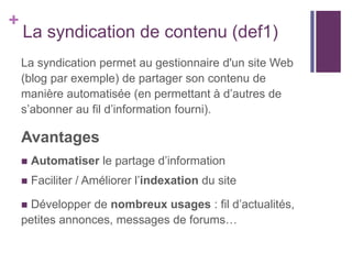+

La syndication de contenu (def1)
La syndication permet au gestionnaire d'un site Web
(blog par exemple) de partager son contenu de
manière automatisée (en permettant à d’autres de
s’abonner au fil d’information fourni).

Avantages


Automatiser le partage d’information



Faciliter / Améliorer l’indexation du site

Développer de nombreux usages : fil d’actualités,
petites annonces, messages de forums…



 