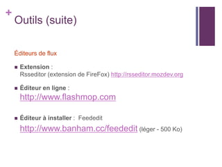 +

Outils (suite)
Éditeurs de flux


Extension :
Rsseditor (extension de FireFox) http://rsseditor.mozdev.org



Éditeur en ligne :

http://www.flashmop.com


Éditeur à installer : Feededit

http://www.banham.cc/feededit (léger - 500 Ko)

 