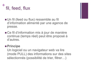 +

fil, feed, flux

 Un

fil (feed ou flux) ressemble au fil
d’information alimenté par une agence de
presse.

 Ce

fil d’information mis à jour de manière
continue (temps réel) peut être proposé à
d’autres.

 Principe

Un logiciel ou un navigateur web va lire
(mode PULL) des informations sur des sites
sélectionnés (possibilité de trier, filtrer…)

 