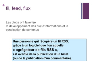 +

fil, feed, flux
Les blogs ont favorisé
le développement des flux d’informations et la
syndication de contenus

Une personne qui récupère un fil RSS,
grâce à un logiciel que l'on appelle
« agrégateur de fils RSS »,
est avertie de la publication d'un billet
(ou de la publication d'un commentaire).

 
