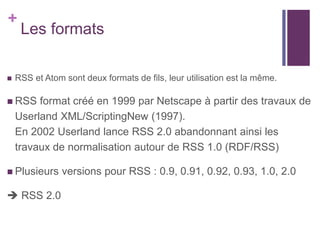 +



Les formats

RSS et Atom sont deux formats de fils, leur utilisation est la même.

 RSS

format créé en 1999 par Netscape à partir des travaux de
Userland XML/ScriptingNew (1997).
En 2002 Userland lance RSS 2.0 abandonnant ainsi les
travaux de normalisation autour de RSS 1.0 (RDF/RSS)

 Plusieurs

 RSS 2.0

versions pour RSS : 0.9, 0.91, 0.92, 0.93, 1.0, 2.0

 