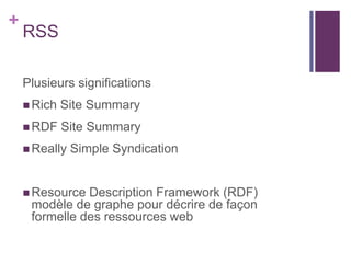 +

RSS
Plusieurs significations
 Rich

Site Summary

 RDF

Site Summary

 Really

Simple Syndication

 Resource

Description Framework (RDF)
modèle de graphe pour décrire de façon
formelle des ressources web

 