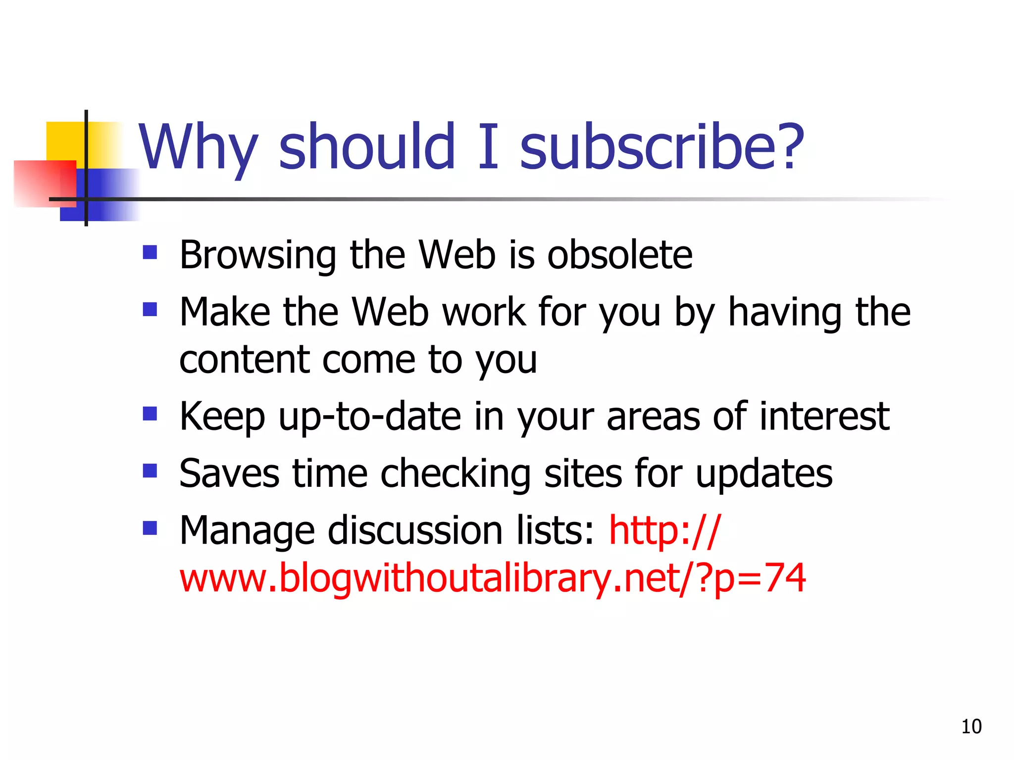 Why should I subscribe? Browsing the Web is obsolete Make the Web work for you by having the content come to you Keep up-to-date in your areas of interest Saves time checking sites for updates Manage discussion lists:  http:// www.blogwithoutalibrary.net/?p =74 