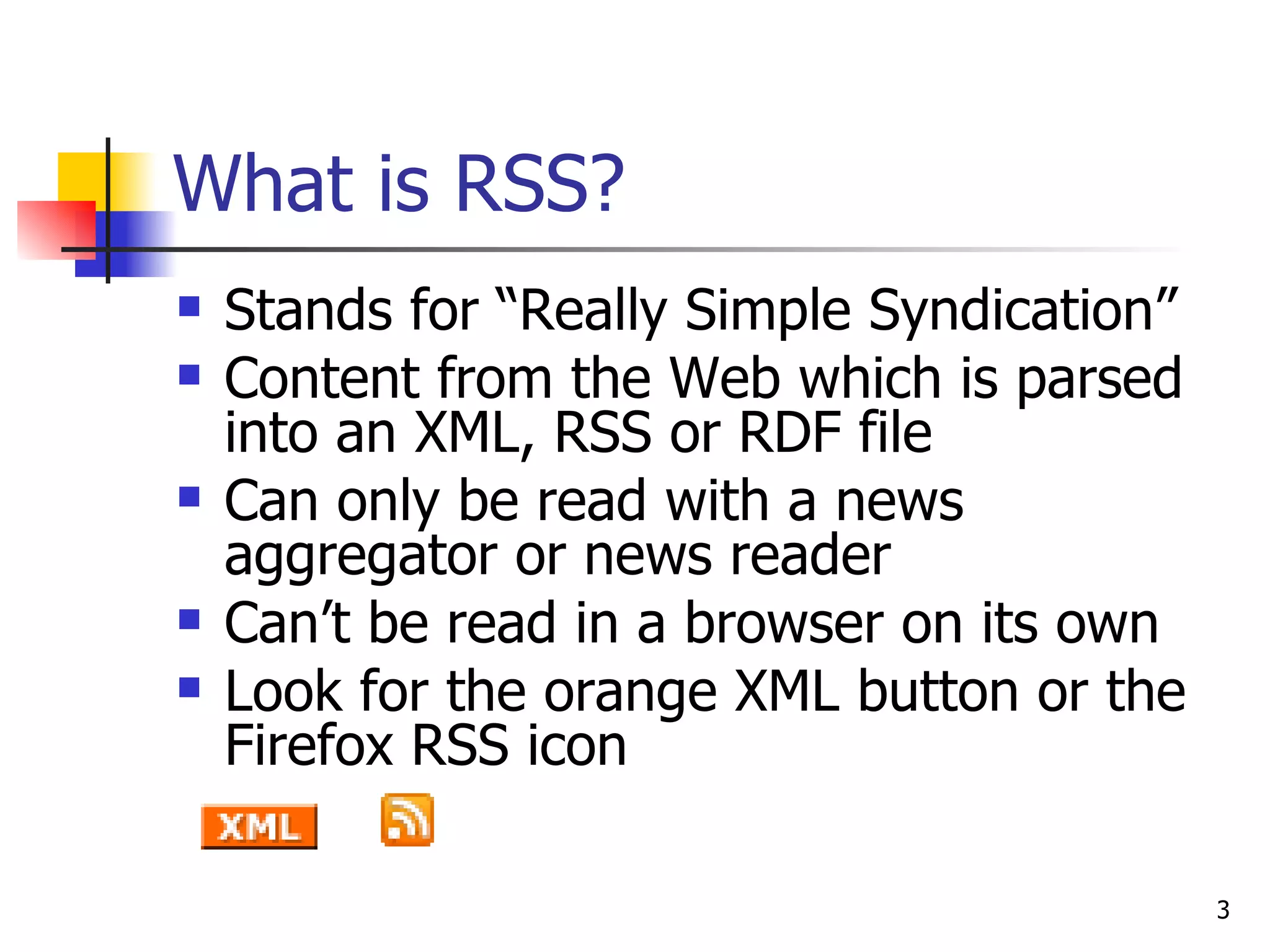 What is RSS? Stands for “Really Simple Syndication”   Content from the Web which is parsed into an XML, RSS or RDF file  Can only be read with a news aggregator or news reader  Can’t be read in a browser on its own Look for the orange XML button or the Firefox RSS icon 